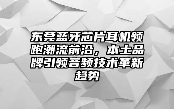 東莞藍牙芯片耳機領(lǐng)跑潮流前沿，本土品牌引領(lǐng)音頻技術(shù)革新趨勢