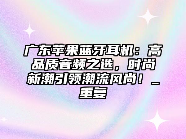 廣東蘋果藍牙耳機：高品質音頻之選，時尚新潮引領潮流風尚！_重復