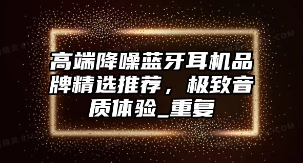 高端降噪藍(lán)牙耳機(jī)品牌精選推薦，極致音質(zhì)體驗(yàn)_重復(fù)