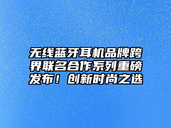 無線藍(lán)牙耳機品牌跨界聯(lián)名合作系列重磅發(fā)布！創(chuàng)新時尚之選