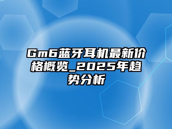 Gm6藍(lán)牙耳機(jī)最新價格概覽_2025年趨勢分析