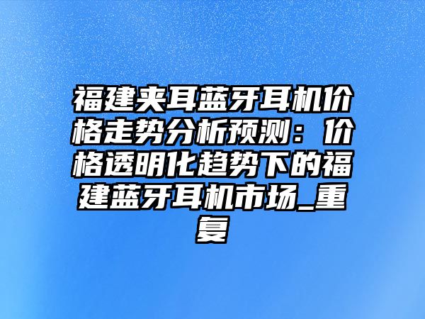 福建夾耳藍(lán)牙耳機(jī)價(jià)格走勢(shì)分析預(yù)測(cè)：價(jià)格透明化趨勢(shì)下的福建藍(lán)牙耳機(jī)市場(chǎng)_重復(fù)