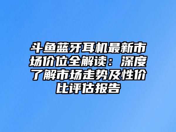 斗魚(yú)藍(lán)牙耳機(jī)最新市場(chǎng)價(jià)位全解讀：深度了解市場(chǎng)走勢(shì)及性價(jià)比評(píng)估報(bào)告