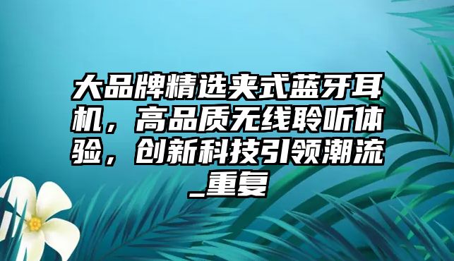 大品牌精選夾式藍牙耳機，高品質(zhì)無線聆聽體驗，創(chuàng)新科技引領(lǐng)潮流_重復
