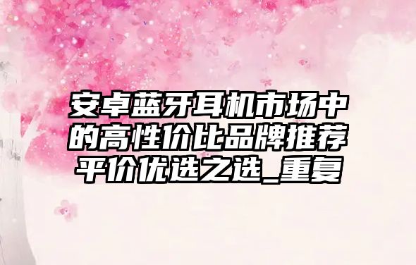 安卓藍(lán)牙耳機(jī)市場(chǎng)中的高性?xún)r(jià)比品牌推薦平價(jià)優(yōu)選之選_重復(fù)