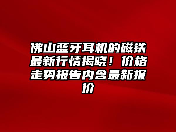 佛山藍牙耳機的磁鐵最新行情揭曉！價格走勢報告內(nèi)含最新報價