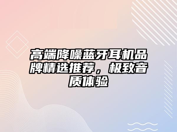 高端降噪藍(lán)牙耳機(jī)品牌精選推薦，極致音質(zhì)體驗(yàn)