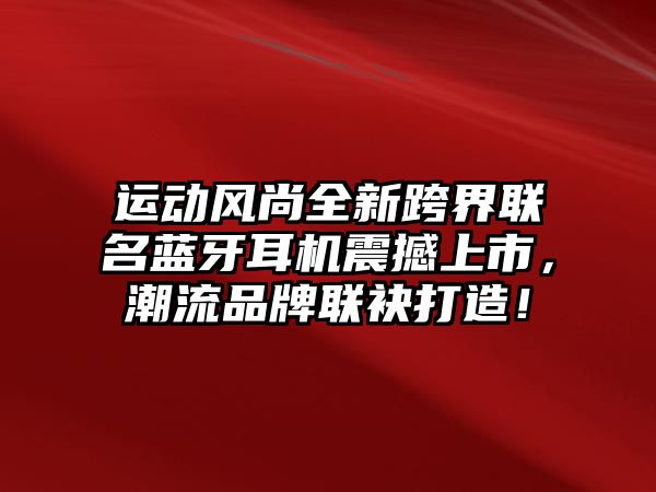 運(yùn)動(dòng)風(fēng)尚全新跨界聯(lián)名藍(lán)牙耳機(jī)震撼上市，潮流品牌聯(lián)袂打造！