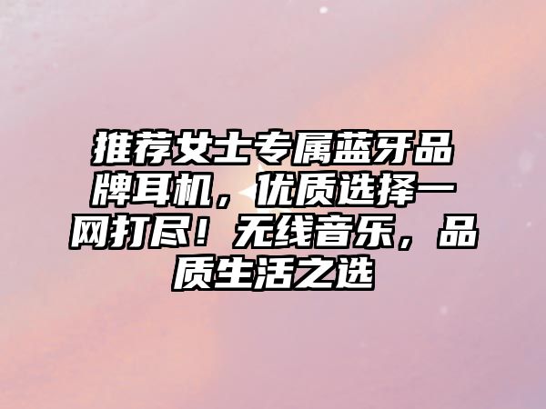 推薦女士專屬藍(lán)牙品牌耳機(jī)，優(yōu)質(zhì)選擇一網(wǎng)打盡！無(wú)線音樂(lè)，品質(zhì)生活之選