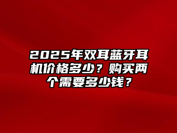 2025年雙耳藍(lán)牙耳機(jī)價(jià)格多少？購(gòu)買兩個(gè)需要多少錢？