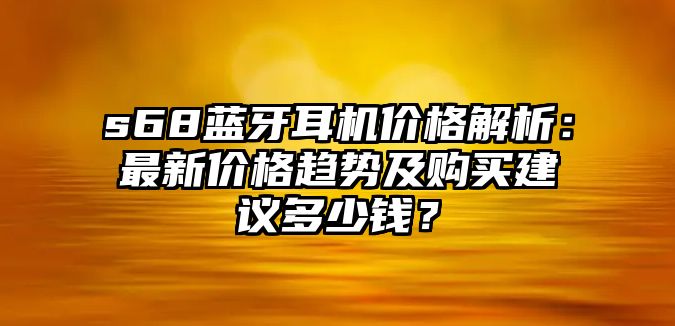 s68藍(lán)牙耳機價格解析：最新價格趨勢及購買建議多少錢？