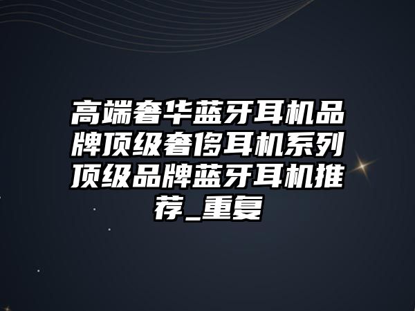高端奢華藍牙耳機品牌頂級奢侈耳機系列頂級品牌藍牙耳機推薦_重復(fù)