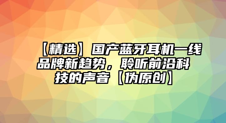 【精選】國(guó)產(chǎn)藍(lán)牙耳機(jī)一線品牌新趨勢(shì)，聆聽前沿科技的聲音【偽原創(chuàng)】