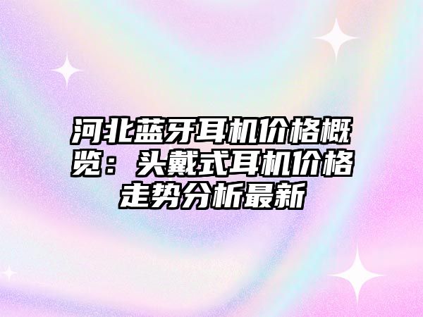 河北藍(lán)牙耳機(jī)價(jià)格概覽：頭戴式耳機(jī)價(jià)格走勢分析最新